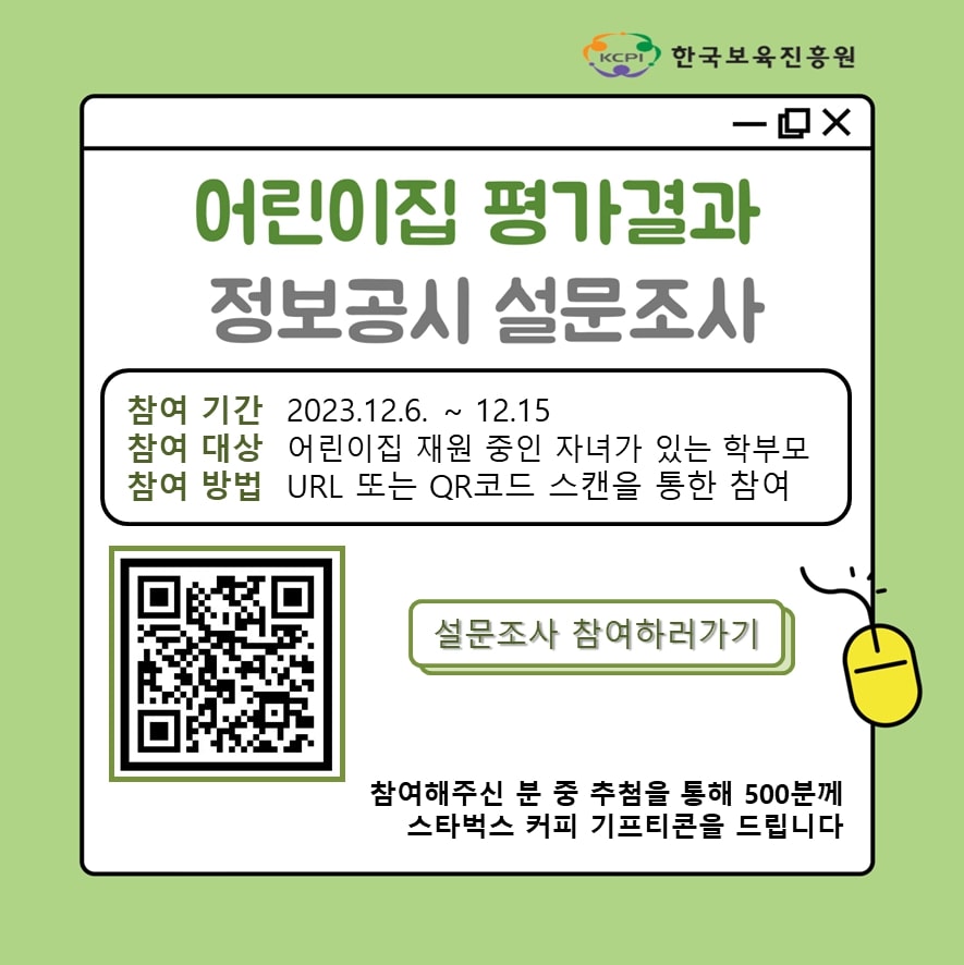 한국보육진흥원
어린이집 평가결과 정보공시 설문조사
참여 기간: 2023.12.6.~12.15.
참여 대상: 어린이집 재원 중인 자녀가 있는 학부모
참여 방법: URL 또는 QR코드 스캔을 통한 참여
설문조사 참여하러가기
참여해주신 분 추첨을 통해 500분께 스타벅스 커피 기프티콘을 드립니다.